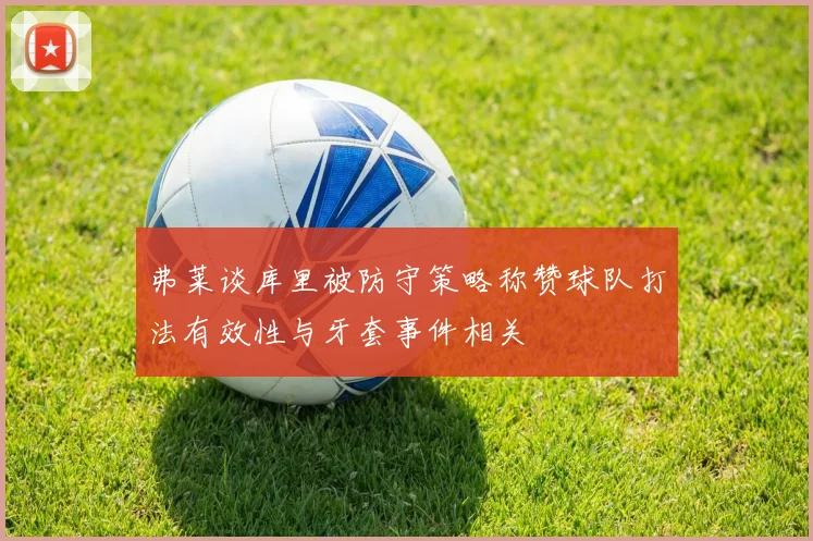 弗莱谈库里被防守策略称赞球队打法有效性与牙套事件相关