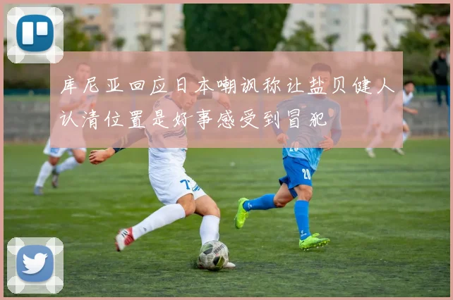 库尼亚回应日本嘲讽称让盐贝健人认清位置是好事感受到冒犯
