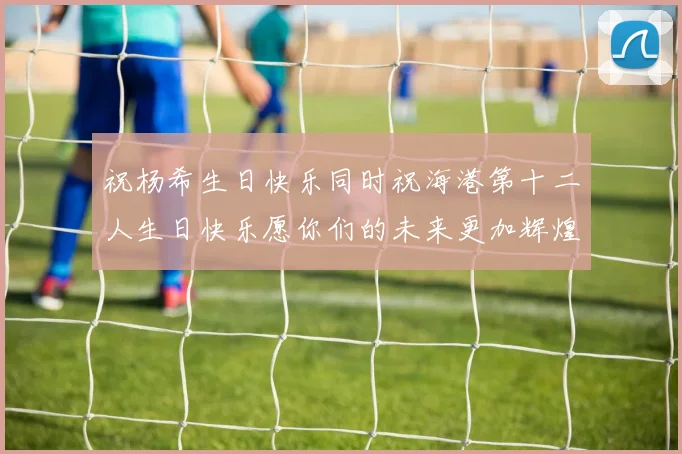 祝杨希生日快乐同时祝海港第十二人生日快乐愿你们的未来更加辉煌