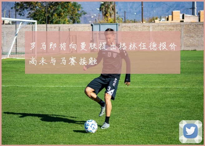 罗马即将向曼联提出格林伍德报价尚未与马赛接触