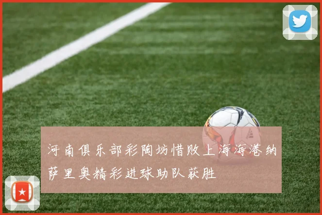河南俱乐部彩陶坊惜败上海海港纳萨里奥精彩进球助队获胜
