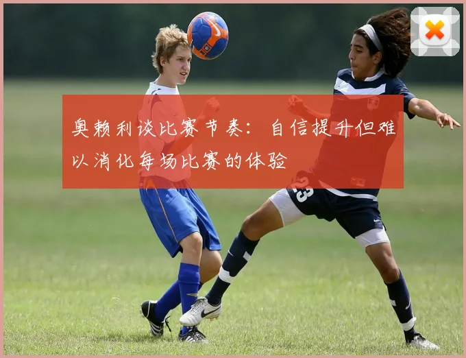 奥赖利谈比赛节奏：自信提升但难以消化每场比赛的体验