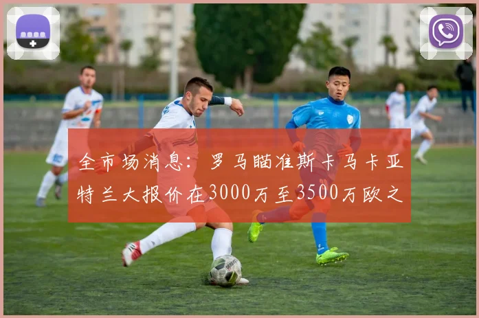 全市场消息：罗马瞄准斯卡马卡亚特兰大报价在3000万至3500万欧之间
