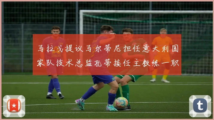 马拉戈提议马尔蒂尼担任意大利国家队技术总监孔蒂接任主教练一职