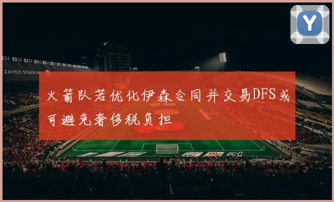 火箭队若优化伊森合同并交易DFS或可避免奢侈税负担