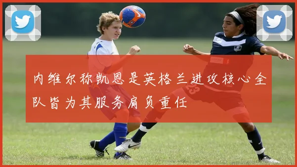 内维尔称凯恩是英格兰进攻核心全队皆为其服务肩负重任