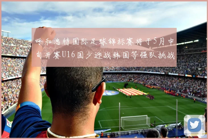 呼和浩特国际足球锦标赛将于5月中旬开赛U16国少迎战韩国等强队挑战