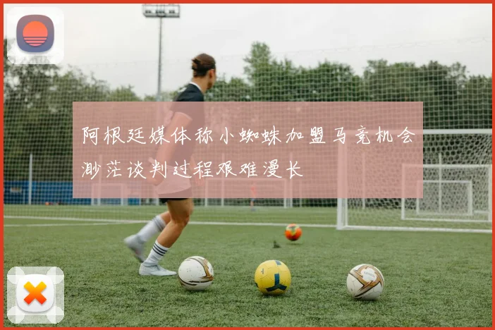 阿根廷媒体称小蜘蛛加盟马竞机会渺茫谈判过程艰难漫长