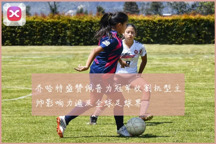 乔哈特盛赞佩普为冠军收割机型主帅影响力遍及全球足球界