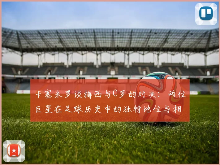 卡塞米罗谈梅西与C罗的对决：两位巨星在足球历史中的独特地位与相互激励