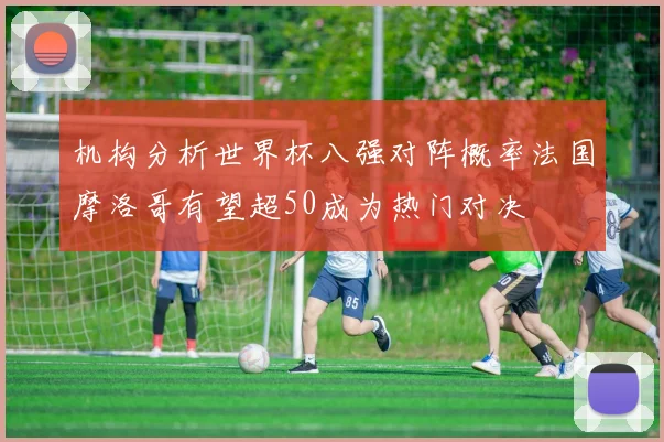 机构分析世界杯八强对阵概率法国摩洛哥有望超50成为热门对决