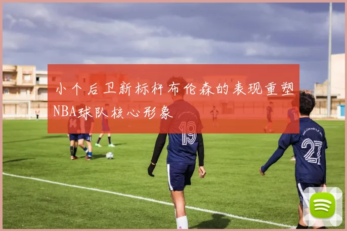 小个后卫新标杆布伦森的表现重塑NBA球队核心形象