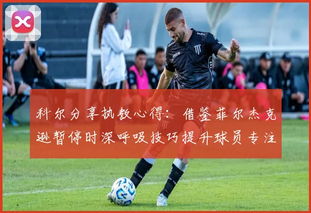 科尔分享执教心得：借鉴菲尔杰克逊暂停时深呼吸技巧提升球员专注力