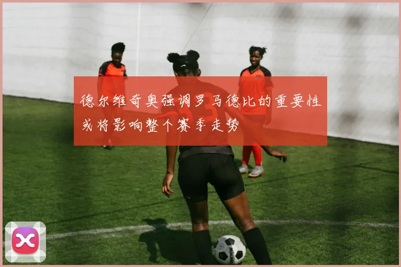 德尔维奇奥强调罗马德比的重要性或将影响整个赛季走势
