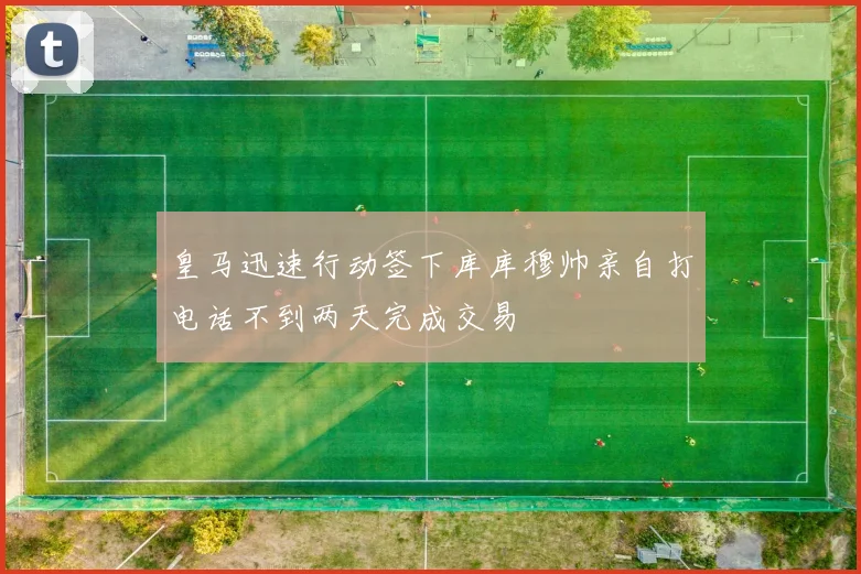 皇马迅速行动签下库库穆帅亲自打电话不到两天完成交易