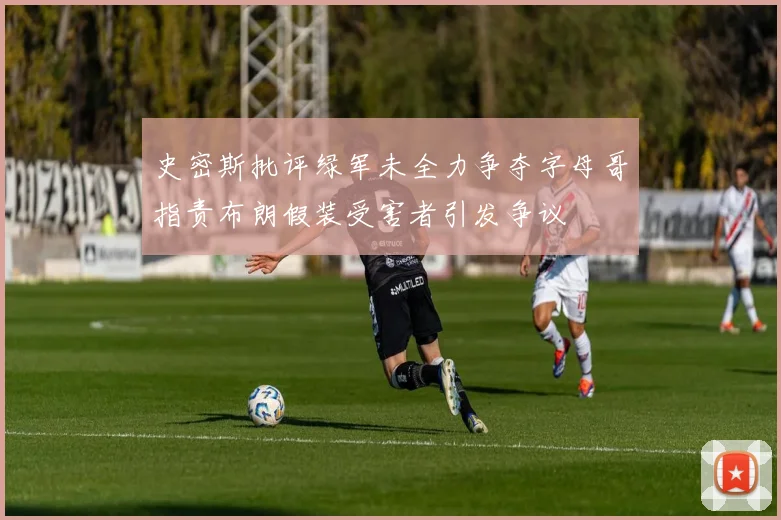 史密斯批评绿军未全力争夺字母哥指责布朗假装受害者引发争议