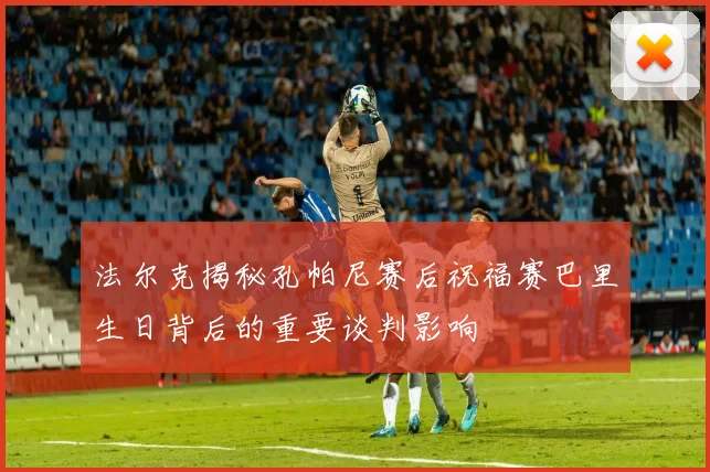 法尔克揭秘孔帕尼赛后祝福赛巴里生日背后的重要谈判影响