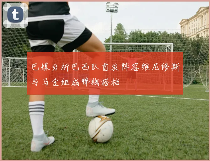 巴媒分析巴西队首发阵容维尼修斯与马金组成锋线搭档