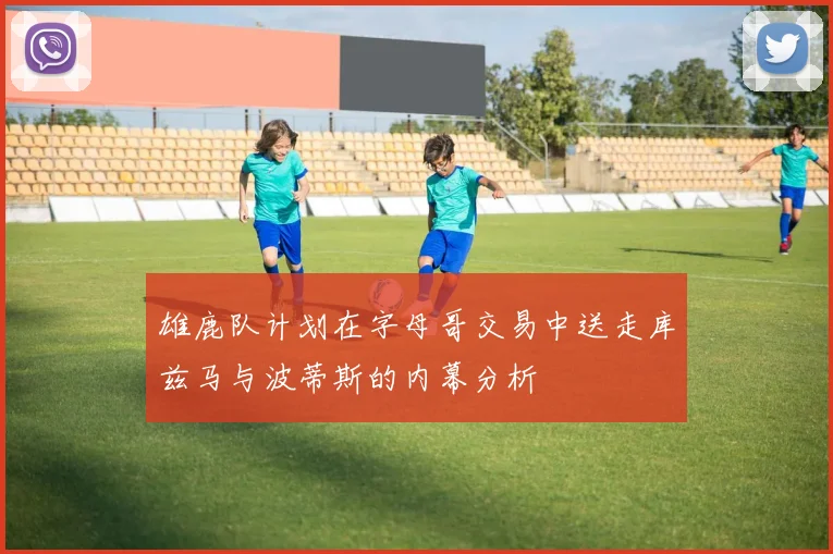 雄鹿队计划在字母哥交易中送走库兹马与波蒂斯的内幕分析