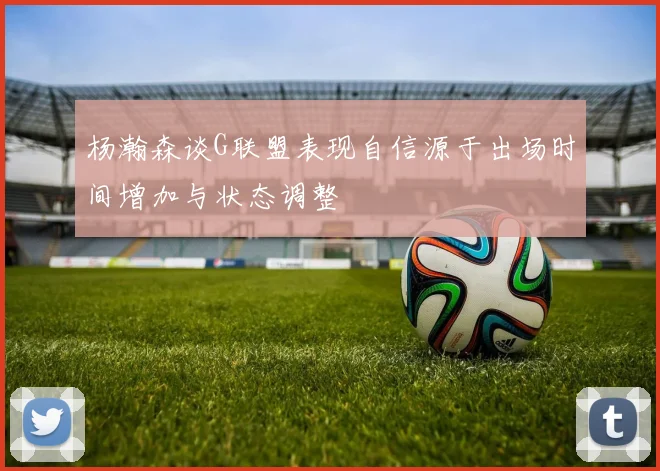 杨瀚森谈G联盟表现自信源于出场时间增加与状态调整