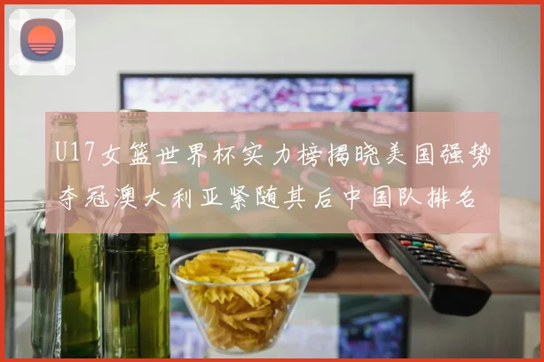 U17女篮世界杯实力榜揭晓美国强势夺冠澳大利亚紧随其后中国队排名第十