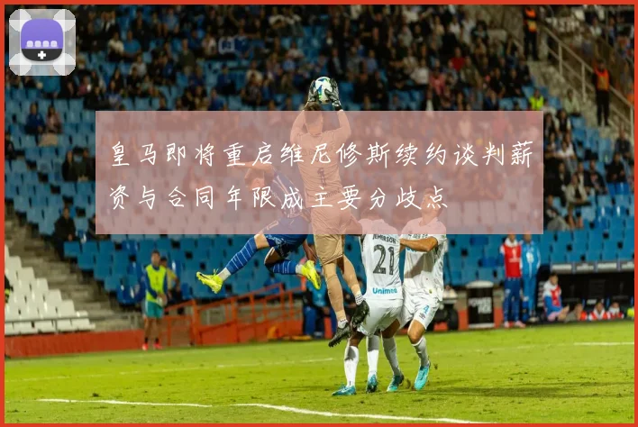 皇马即将重启维尼修斯续约谈判薪资与合同年限成主要分歧点