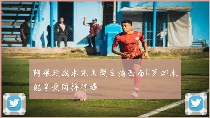 阿根廷战术完美契合梅西而C罗却未能享受同样待遇