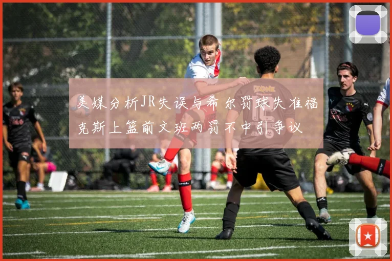 美媒分析JR失误与希尔罚球失准福克斯上篮前文班两罚不中引争议