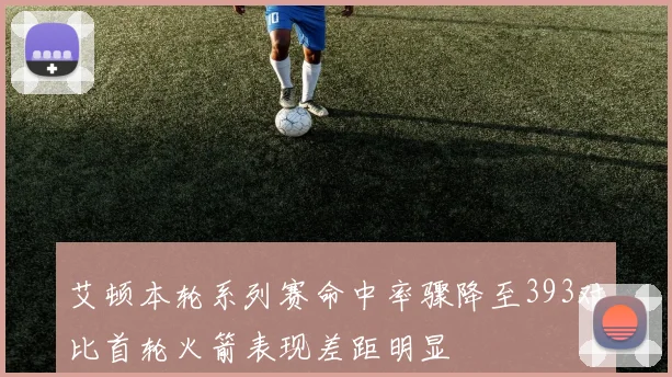 艾顿本轮系列赛命中率骤降至393对比首轮火箭表现差距明显