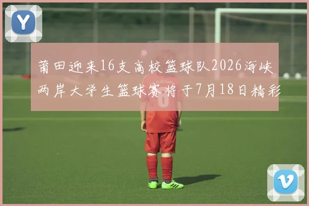 莆田迎来16支高校篮球队2026海峡两岸大学生篮球赛将于7月18日精彩开幕