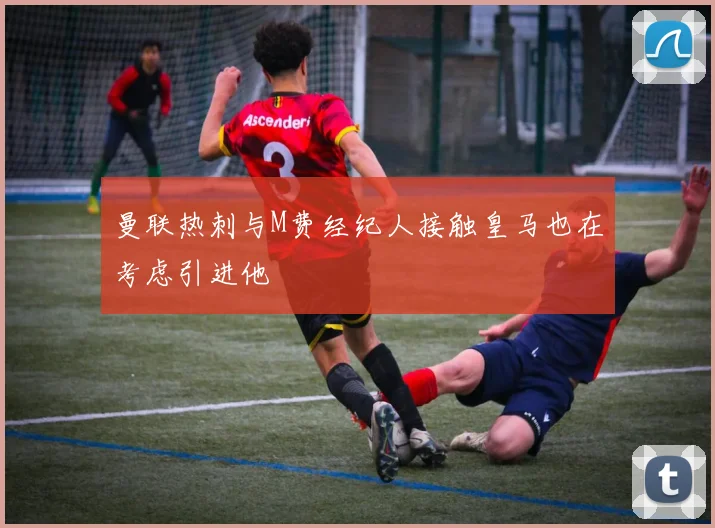 曼联热刺与M费经纪人接触皇马也在考虑引进他