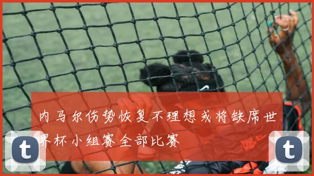 内马尔伤势恢复不理想或将缺席世界杯小组赛全部比赛