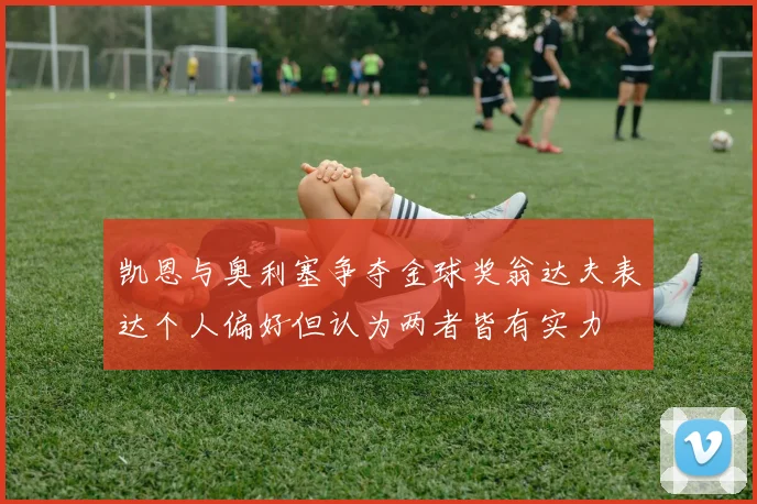 凯恩与奥利塞争夺金球奖翁达夫表达个人偏好但认为两者皆有实力