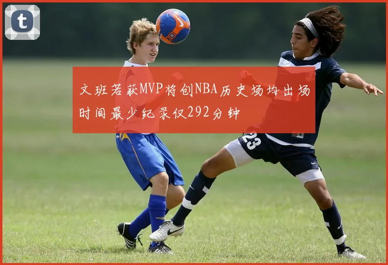 文班若获MVP将创NBA历史场均出场时间最少纪录仅292分钟