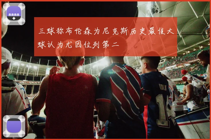 三球称布伦森为尼克斯历史最佳大球认为尤因位列第二
