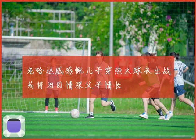 老哈达威感慨儿子穿热火球衣出战或将泪目情深父子情长