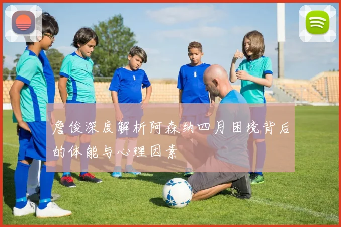 詹俊深度解析阿森纳四月困境背后的体能与心理因素