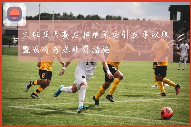 文班亚马赛后拒绝采访引发争议联盟或将考虑处罚措施