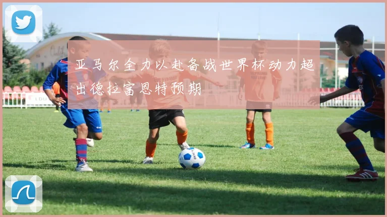 亚马尔全力以赴备战世界杯动力超出德拉富恩特预期